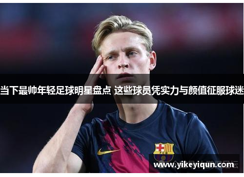 当下最帅年轻足球明星盘点 这些球员凭实力与颜值征服球迷